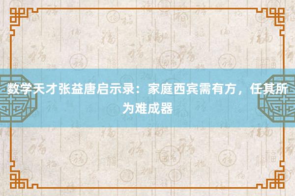 数学天才张益唐启示录：家庭西宾需有方，任其所为难成器