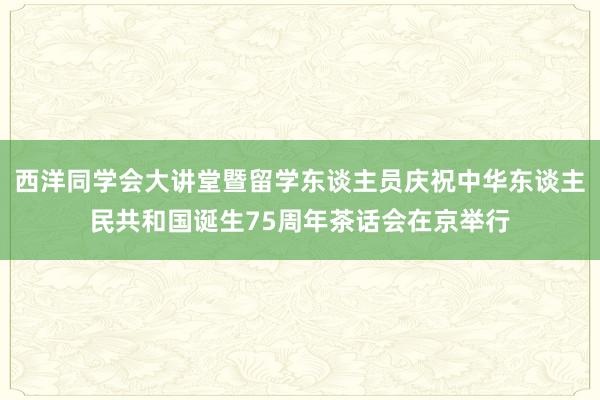 西洋同学会大讲堂暨留学东谈主员庆祝中华东谈主民共和国诞生75周年茶话会在京举行