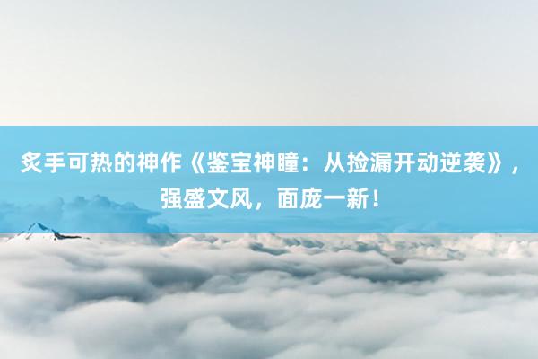 炙手可热的神作《鉴宝神瞳：从捡漏开动逆袭》，强盛文风，面庞一新！