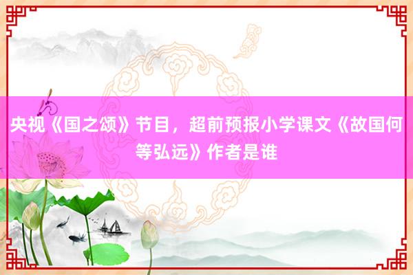 央视《国之颂》节目，超前预报小学课文《故国何等弘远》作者是谁