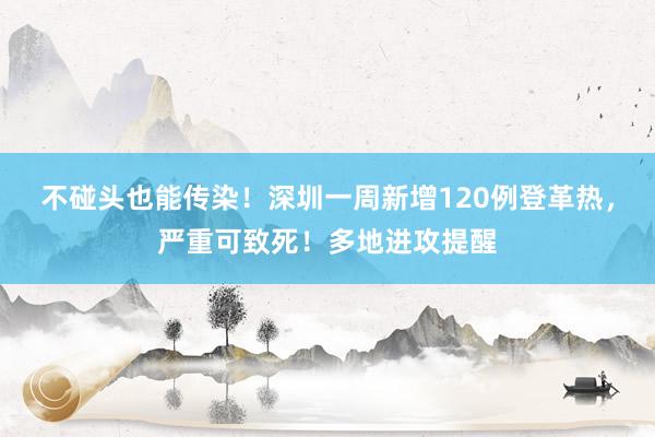 不碰头也能传染！深圳一周新增120例登革热，严重可致死！多地进攻提醒