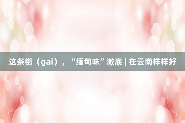 这条街（gai），“缅甸味”澈底 | 在云南样样好