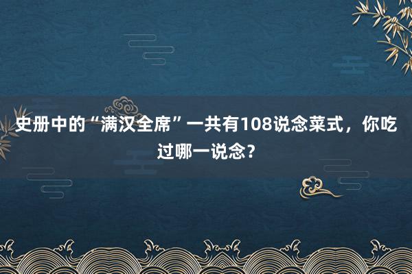 史册中的“满汉全席”一共有108说念菜式，你吃过哪一说念？