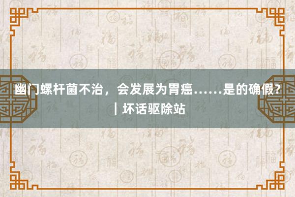 幽门螺杆菌不治，会发展为胃癌……是的确假？｜坏话驱除站