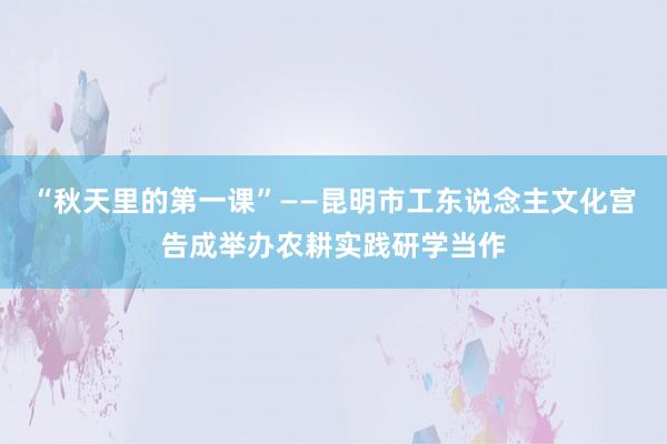 “秋天里的第一课”——昆明市工东说念主文化宫告成举办农耕实践研学当作