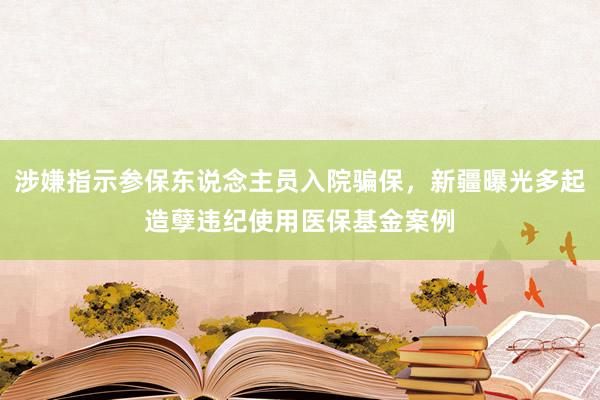 涉嫌指示参保东说念主员入院骗保，新疆曝光多起造孽违纪使用医保基金案例