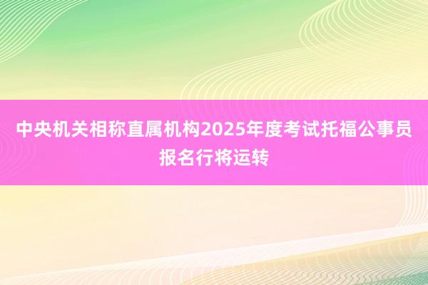 中央机关相称直属机构2025年度考试托福公事员报名行将运转