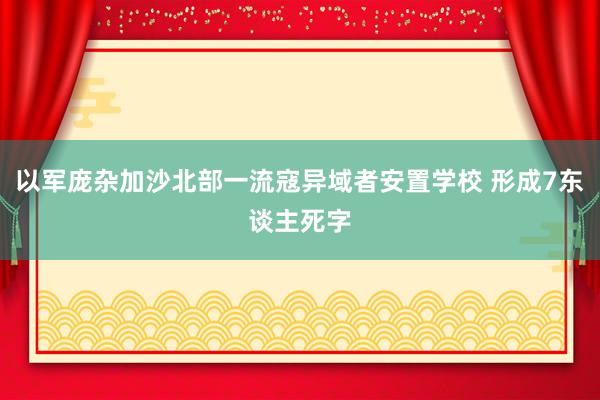 以军庞杂加沙北部一流寇异域者安置学校 形成7东谈主死字