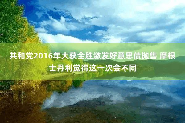 共和党2016年大获全胜激发好意思债抛售 摩根士丹利觉得这一次会不同