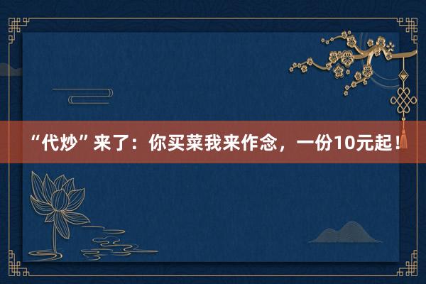 “代炒”来了：你买菜我来作念，一份10元起！