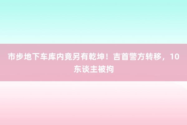 市步地下车库内竟另有乾坤！吉首警方转移，10东谈主被拘