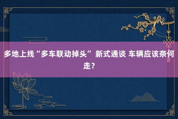 多地上线“多车联动掉头” 新式通谈 车辆应该奈何走？