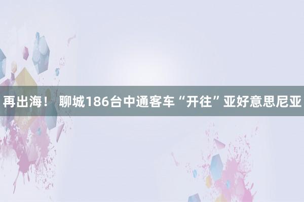 再出海！ 聊城186台中通客车“开往”亚好意思尼亚