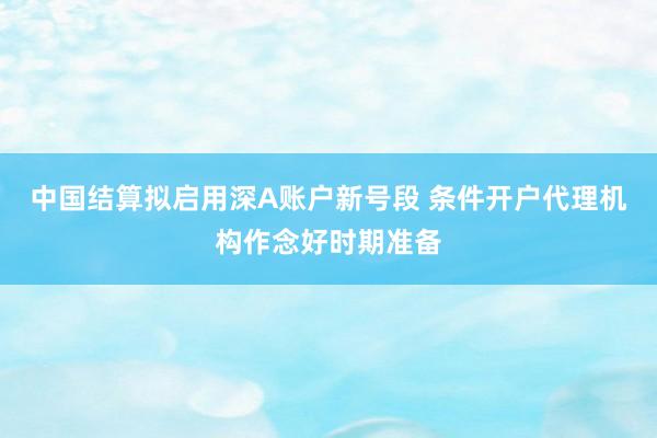 中国结算拟启用深A账户新号段 条件开户代理机构作念好时期准备