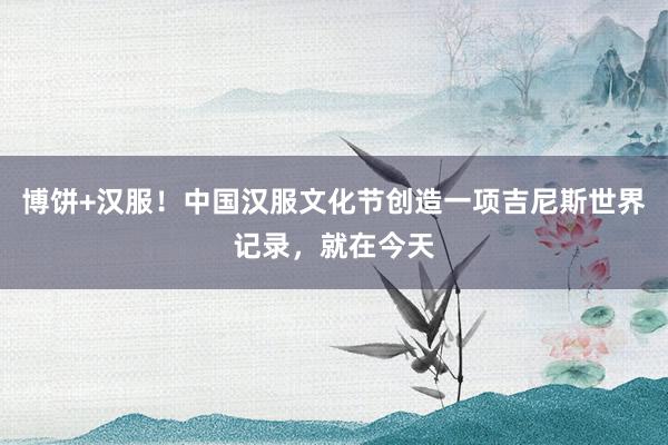 博饼+汉服！中国汉服文化节创造一项吉尼斯世界记录，就在今天