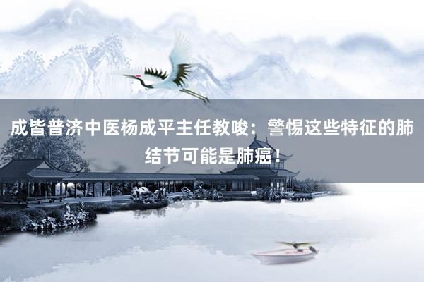 成皆普济中医杨成平主任教唆：警惕这些特征的肺结节可能是肺癌！