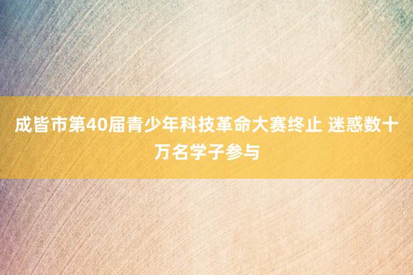 成皆市第40届青少年科技革命大赛终止 迷惑数十万名学子参与