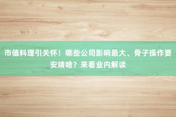 市值料理引关怀！哪些公司影响最大、骨子操作要安靖啥？来看业内解读