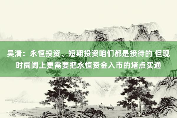 吴清：永恒投资、短期投资咱们都是接待的 但现时阛阓上更需要把永恒资金入市的堵点买通