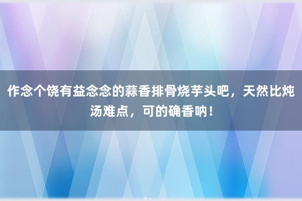 作念个饶有益念念的蒜香排骨烧芋头吧，天然比炖汤难点，可的确香呐！