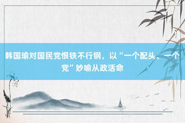 韩国瑜对国民党恨铁不行钢，以“一个配头、一个党”妙喻从政活命