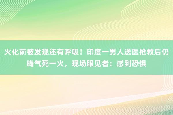 火化前被发现还有呼吸！印度一男人送医抢救后仍晦气死一火，现场眼见者：感到恐惧