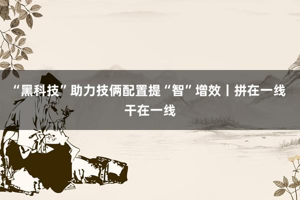 “黑科技”助力技俩配置提“智”增效丨拼在一线 干在一线