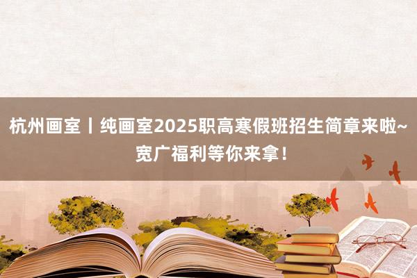 杭州画室丨纯画室2025职高寒假班招生简章来啦~ 宽广福利等你来拿！